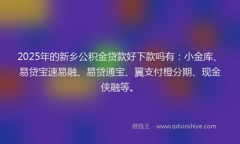 2025年的新乡公积金贷款好下款吗有：小金库、易贷宝速易融、易贷通宝、翼支付橙分期、现金侠融等。