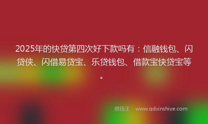 2025年的快贷第四次好下款吗有：信融钱包、闪贷侠、闪借易贷宝、乐贷钱包、借款宝快贷宝等。