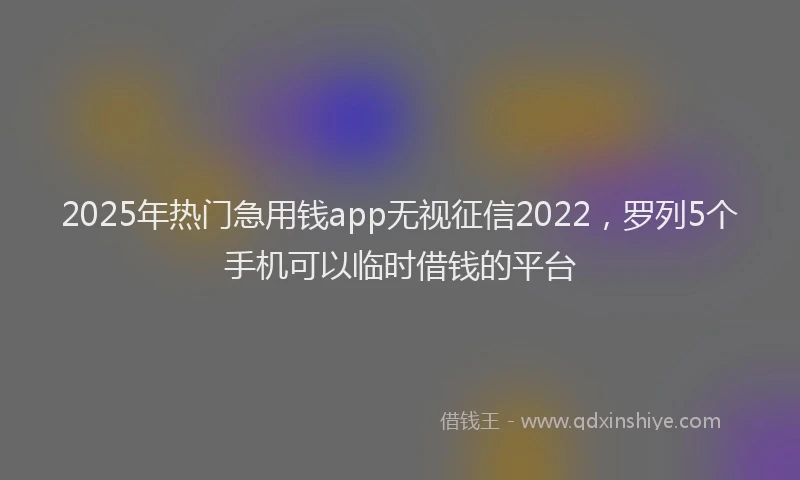 2025年热门急用钱app无视征信2022，罗列5个手机可以临时借钱的平台