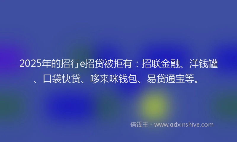2025年的招行e招贷被拒有：招联金融、洋钱罐、口袋快贷、哆来咪钱包、易贷通宝等。