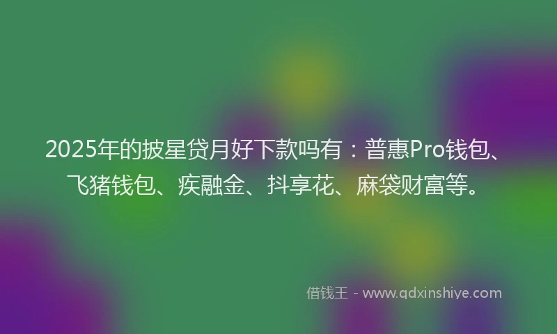 2025年的披星贷月好下款吗有：普惠Pro钱包、飞猪钱包、疾融金、抖享花、麻袋财富等。
