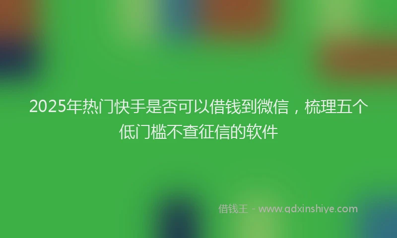 2025年热门快手是否可以借钱到微信，梳理五个低门槛不查征信的软件