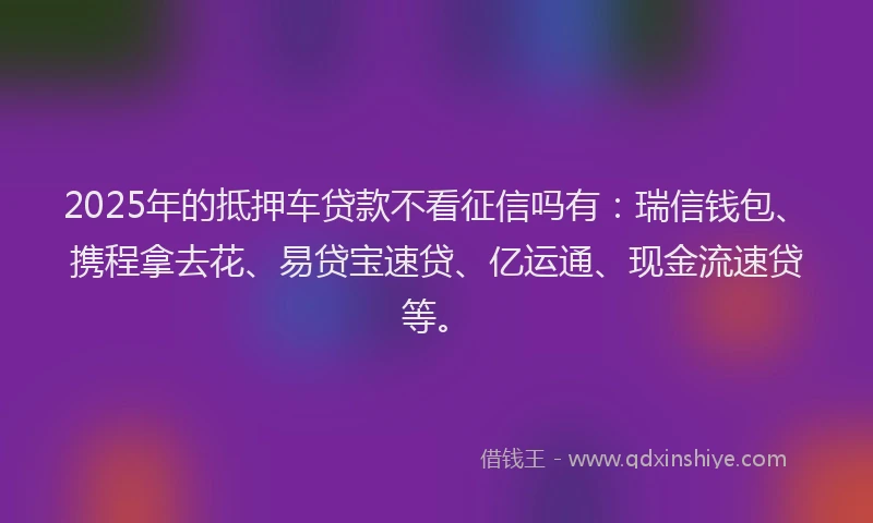 2025年的抵押车贷款不看征信吗有：瑞信钱包、携程拿去花、易贷宝速贷、亿运通、现金流速贷等。
