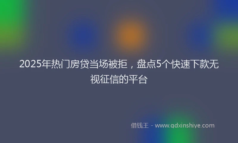 2025年热门房贷当场被拒，盘点5个快速下款无视征信的平台