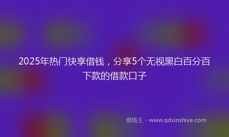 2025年热门快享借钱，分享5个无视黑白百分百下款的借款口子