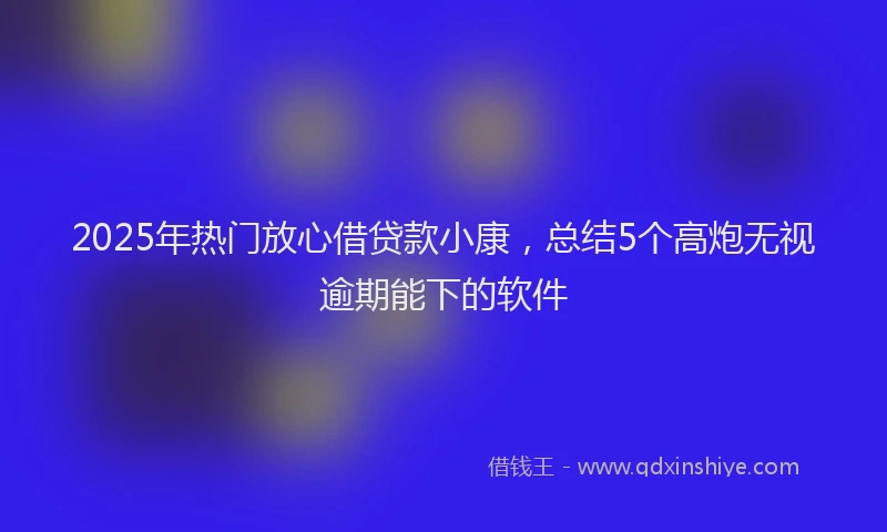 2025年热门放心借贷款小康，总结5个高炮无视逾期能下的软件