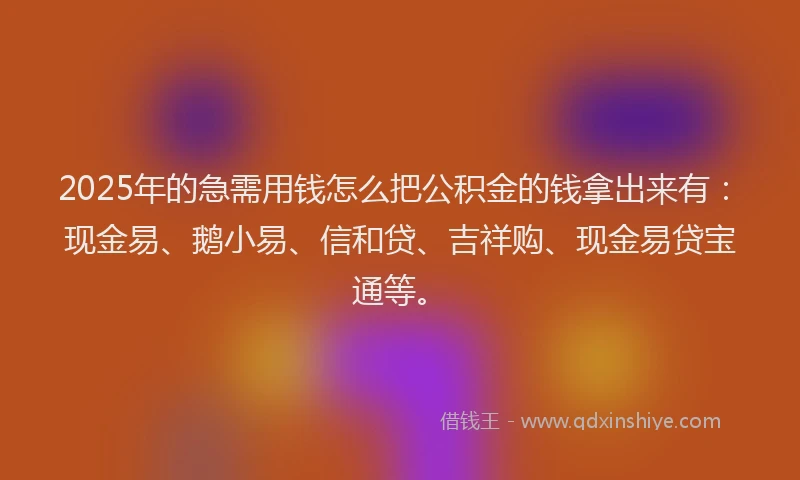 2025年的急需用钱怎么把公积金的钱拿出来有：现金易、鹅小易、信和贷、吉祥购、现金易贷宝通等。