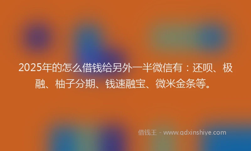 2025年的怎么借钱给另外一半微信有：还呗、极融、柚子分期、钱速融宝、微米金条等。