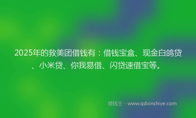 2025年的救美团借钱有：借钱宝盒、现金白鸽贷、小米贷、你我易借、闪贷速借宝等。