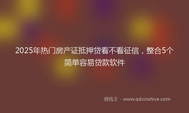 2025年热门房产证抵押贷看不看征信，整合5个简单容易贷款软件