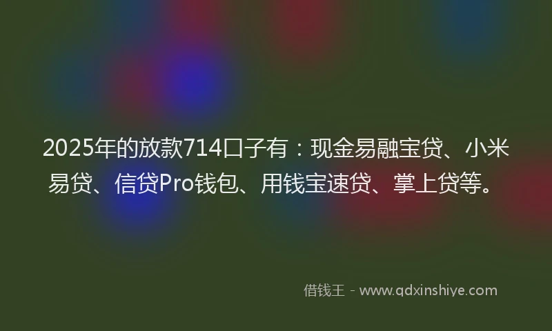 2025年的放款714口子有：现金易融宝贷、小米易贷、信贷Pro钱包、用钱宝速贷、掌上贷等。