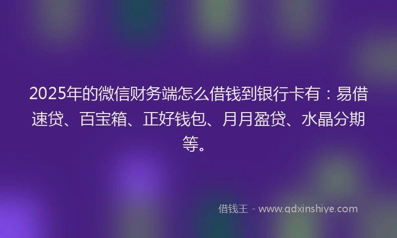 2025年的微信财务端怎么借钱到银行卡有：易借速贷、百宝箱、正好钱包、月月盈贷、水晶分期等。