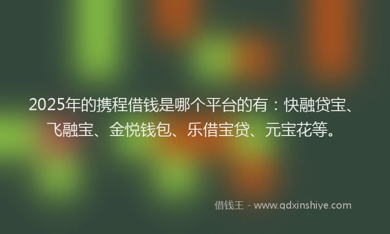 2025年的携程借钱是哪个平台的有：快融贷宝、飞融宝、金悦钱包、乐借宝贷、元宝花等。