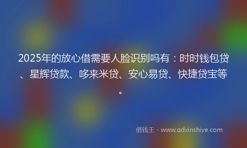 2025年的放心借需要人脸识别吗有：时时钱包贷、星辉贷款、哆来米贷、安心易贷、快捷贷宝等。