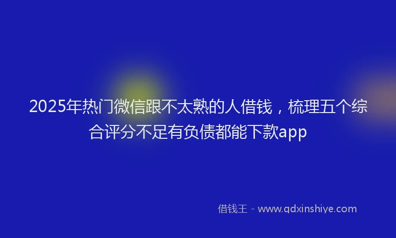 2025年热门微信跟不太熟的人借钱，梳理五个综合评分不足有负债都能下款app