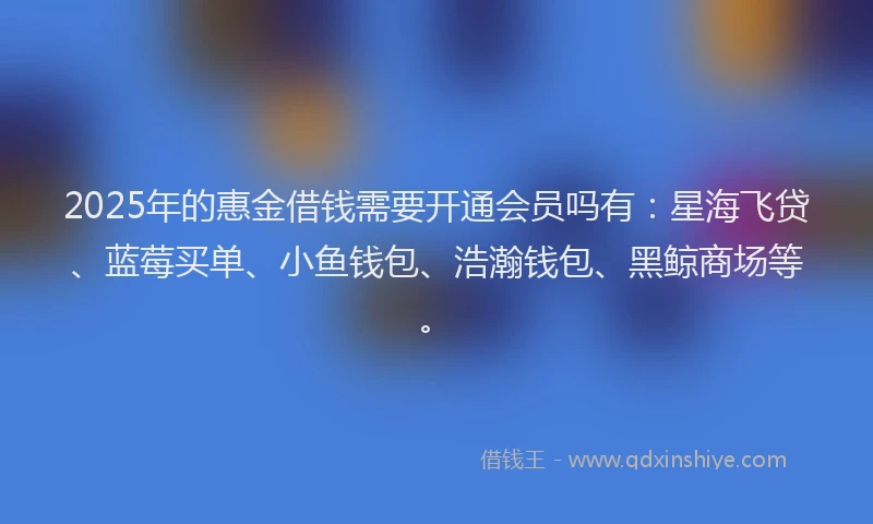 2025年的惠金借钱需要开通会员吗有：星海飞贷、蓝莓买单、小鱼钱包、浩瀚钱包、黑鲸商场等。
