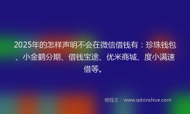 2025年的怎样声明不会在微信借钱有：珍珠钱包、小金鹤分期、借钱宝途、优米商城、度小满速借等。