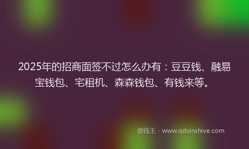 2025年的招商面签不过怎么办有：豆豆钱、融易宝钱包、宅租机、森森钱包、有钱来等。