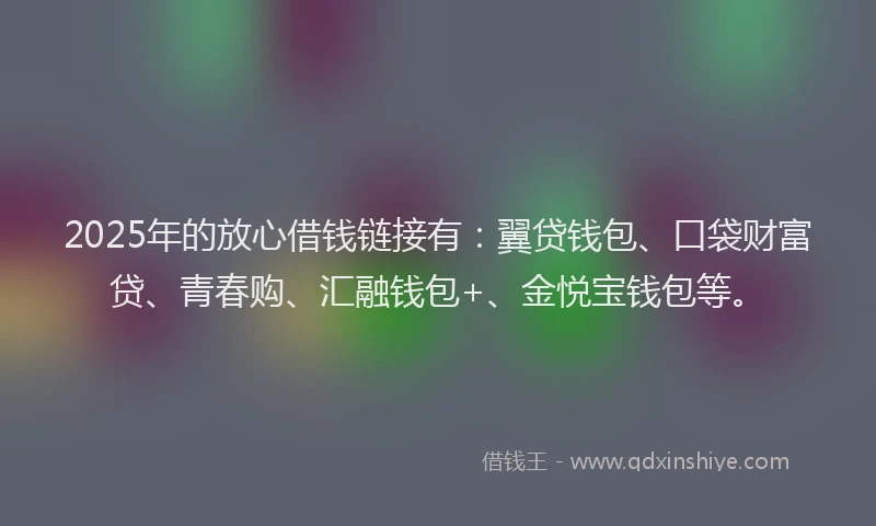 2025年的放心借钱链接有：翼贷钱包、口袋财富贷、青春购、汇融钱包+、金悦宝钱包等。