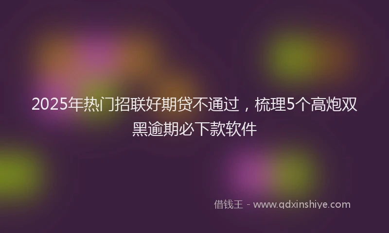2025年热门招联好期贷不通过，梳理5个高炮双黑逾期必下款软件