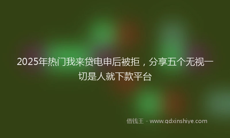 2025年热门我来贷电申后被拒，分享五个无视一切是人就下款平台