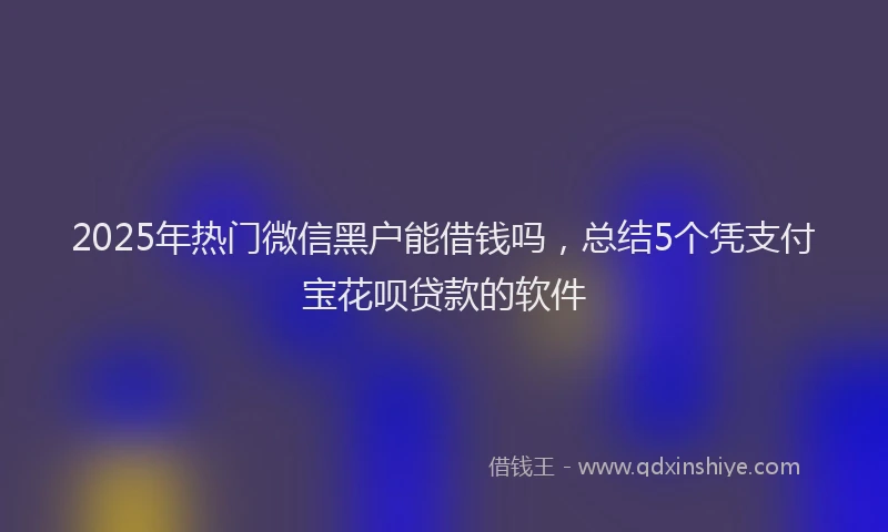 2025年热门微信黑户能借钱吗，总结5个凭支付宝花呗贷款的软件