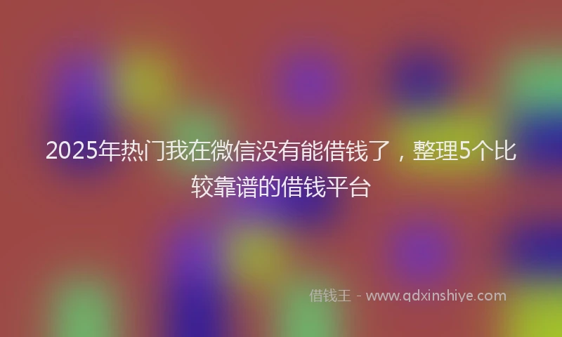 2025年热门我在微信没有能借钱了，整理5个比较靠谱的借钱平台