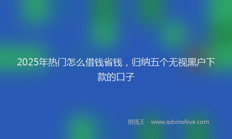 2025年热门怎么借钱省钱，归纳五个无视黑户下款的口子