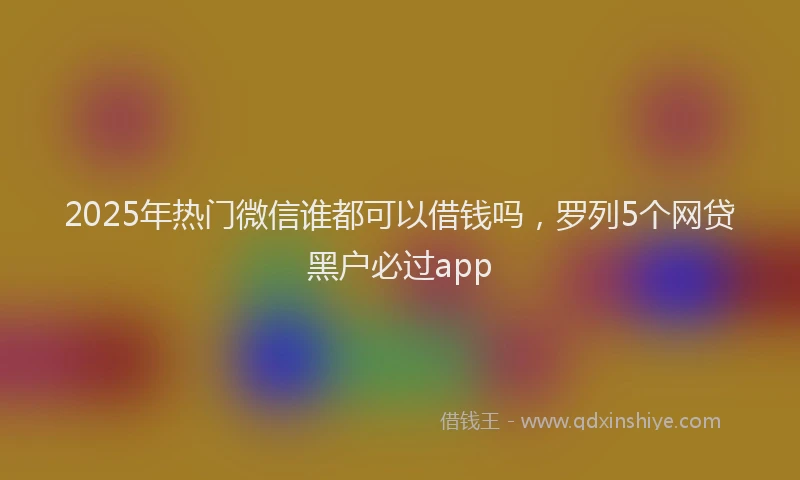 2025年热门微信谁都可以借钱吗，罗列5个网贷黑户必过app