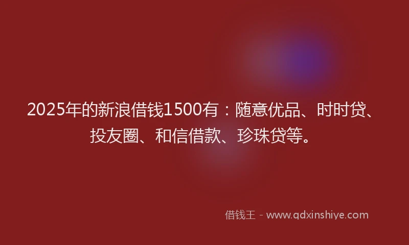 2025年的新浪借钱1500有：随意优品、时时贷、投友圈、和信借款、珍珠贷等。
