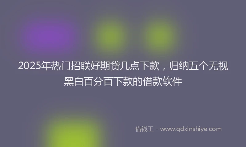 2025年热门招联好期贷几点下款，归纳五个无视黑白百分百下款的借款软件