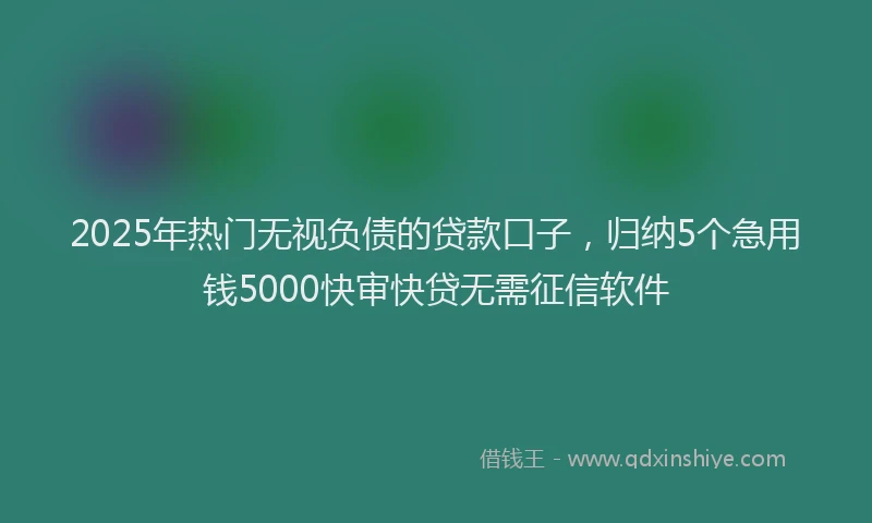 2025年热门无视负债的贷款口子，归纳5个急用钱5000快审快贷无需征信软件