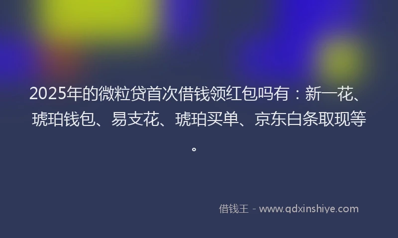 2025年的微粒贷首次借钱领红包吗有：新一花、琥珀钱包、易支花、琥珀买单、京东白条取现等。