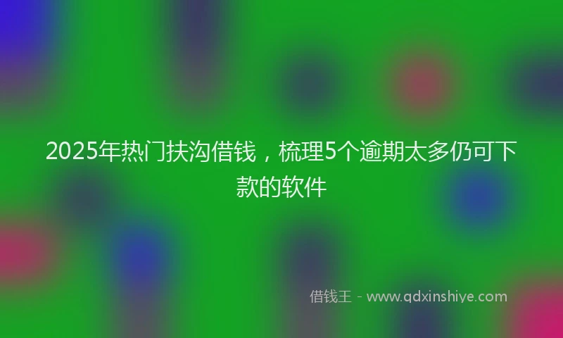 2025年热门扶沟借钱，梳理5个逾期太多仍可下款的软件