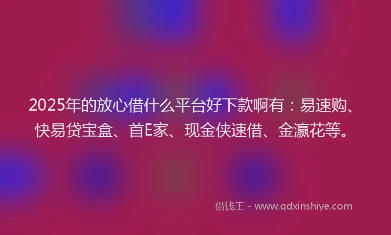 2025年的放心借什么平台好下款啊有：易速购、快易贷宝盒、首E家、现金侠速借、金瀛花等。