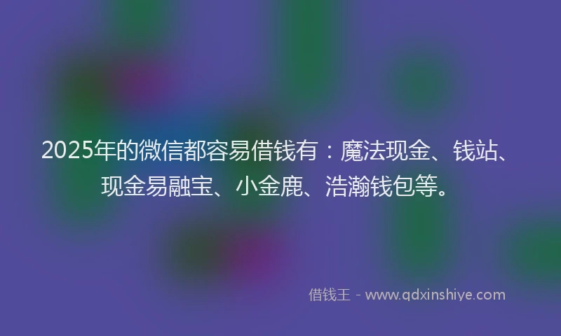2025年的微信都容易借钱有：魔法现金、钱站、现金易融宝、小金鹿、浩瀚钱包等。