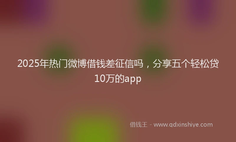 2025年热门微博借钱差征信吗，分享五个轻松贷10万的app