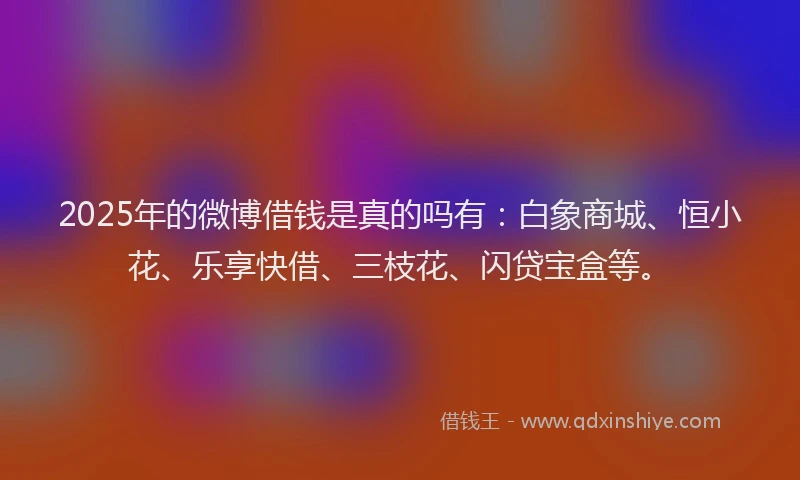 2025年的微博借钱是真的吗有：白象商城、恒小花、乐享快借、三枝花、闪贷宝盒等。