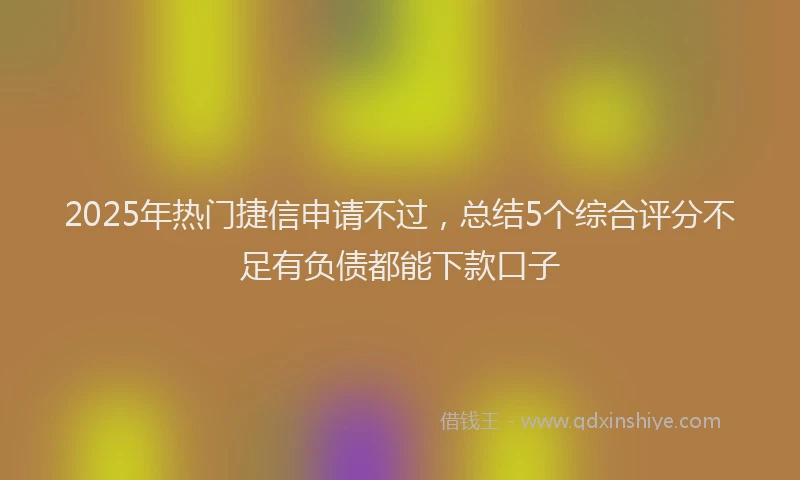 2025年热门捷信申请不过，总结5个综合评分不足有负债都能下款口子