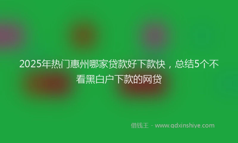 2025年热门惠州哪家贷款好下款快，总结5个不看黑白户下款的网贷