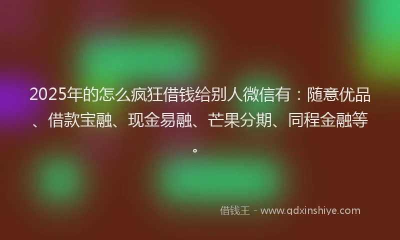 2025年的怎么疯狂借钱给别人微信有：随意优品、借款宝融、现金易融、芒果分期、同程金融等。