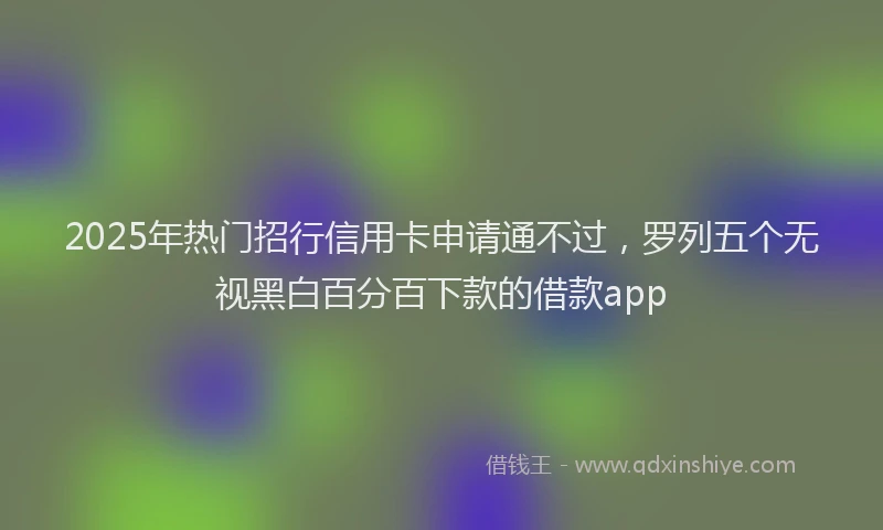 2025年热门招行信用卡申请通不过，罗列五个无视黑白百分百下款的借款app