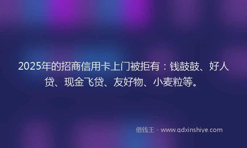 2025年的招商信用卡上门被拒有：钱鼓鼓、好人贷、现金飞贷、友好物、小麦粒等。
