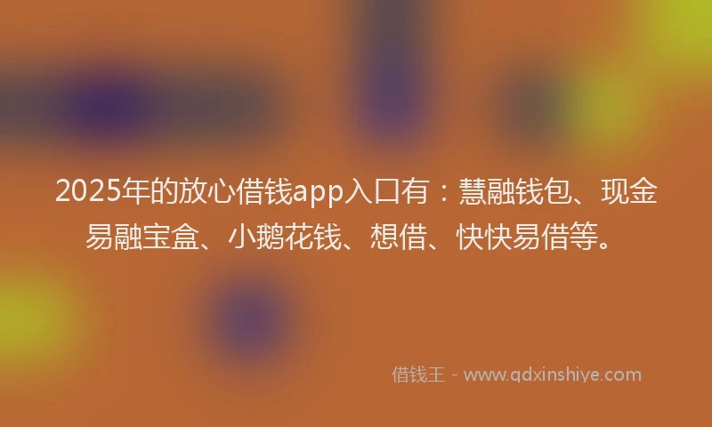 2025年的放心借钱app入口有：慧融钱包、现金易融宝盒、小鹅花钱、想借、快快易借等。