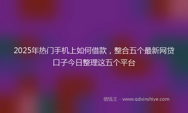 2025年热门手机上如何借款，整合五个最新网贷口子今日整理这五个平台