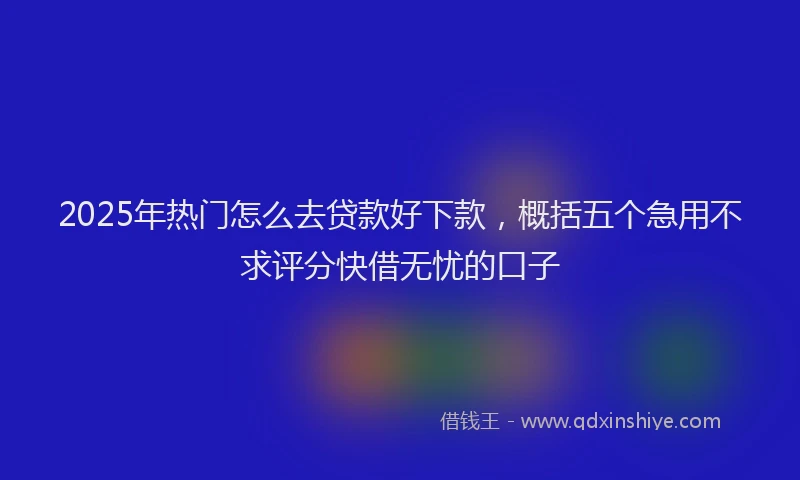 2025年热门怎么去贷款好下款，概括五个急用不求评分快借无忧的口子