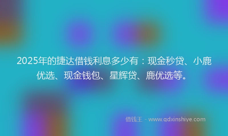 2025年的捷达借钱利息多少有：现金秒贷、小鹿优选、现金钱包、星辉贷、鹿优选等。