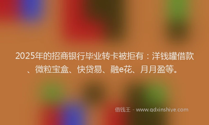 2025年的招商银行毕业转卡被拒有：洋钱罐借款、微粒宝盒、快贷易、融e花、月月盈等。