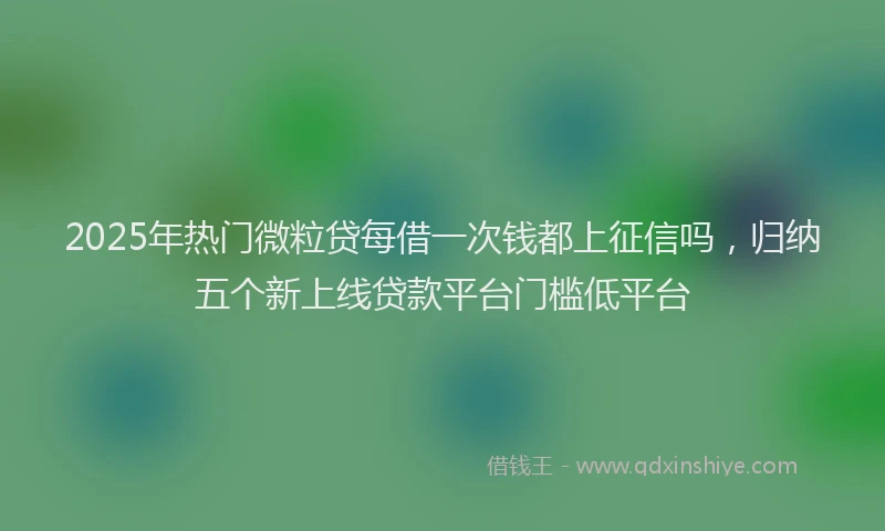 2025年热门微粒贷每借一次钱都上征信吗，归纳五个新上线贷款平台门槛低平台