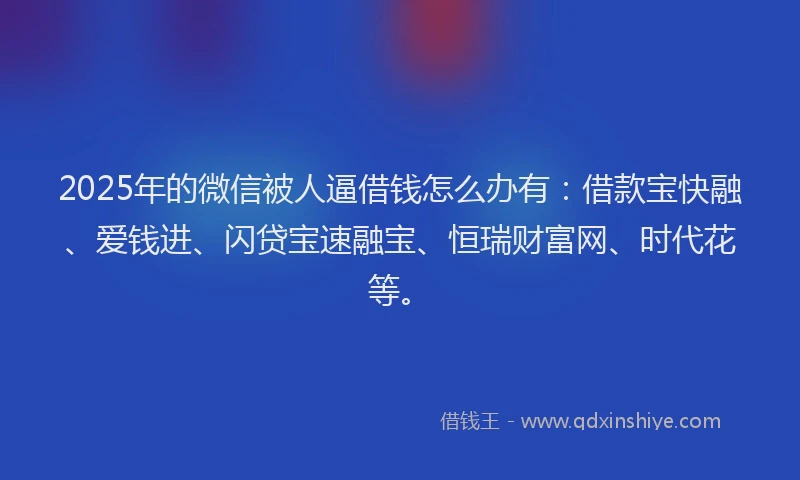 2025年的微信被人逼借钱怎么办有：借款宝快融、爱钱进、闪贷宝速融宝、恒瑞财富网、时代花等。